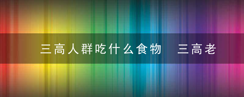 三高人群吃什么食物 三高老人不能吃什么